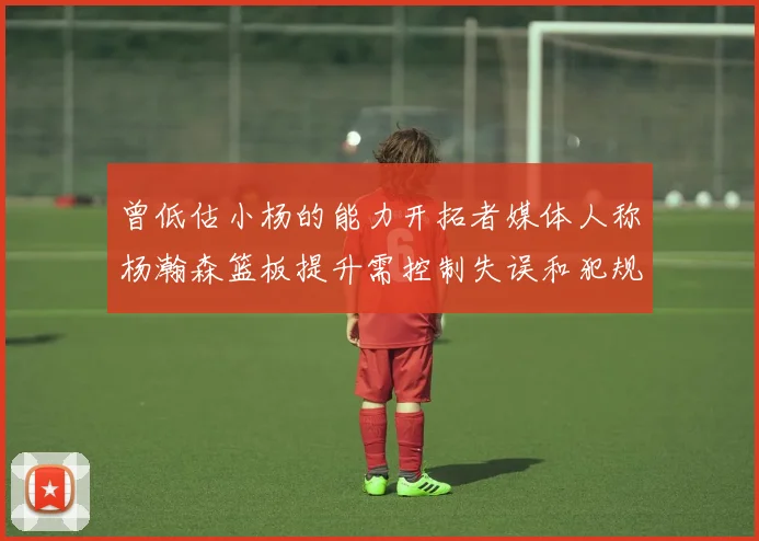 曾低估小杨的能力开拓者媒体人称杨瀚森篮板提升需控制失误和犯规